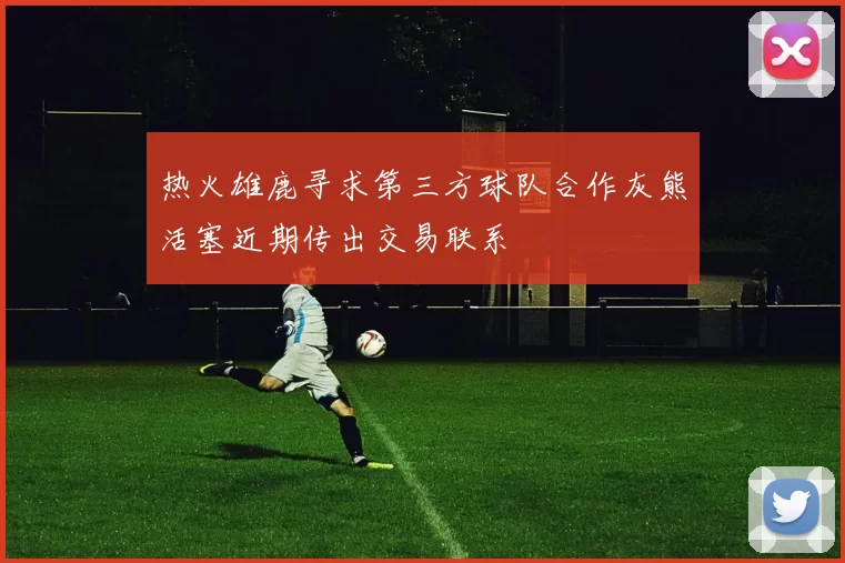 热火雄鹿寻求第三方球队合作灰熊活塞近期传出交易联系
