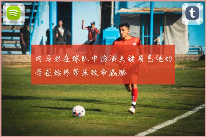 内马尔在球队中扮演关键角色他的存在始终带来致命威胁