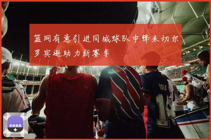 篮网有意引进同城球队中锋米切尔罗宾逊助力新赛季