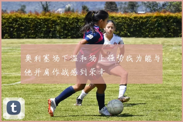 奥利塞场下温和场上强势我为能与他并肩作战感到荣幸