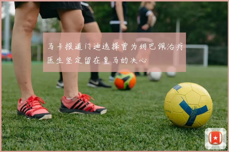 马卡报道门迪选择曾为姆巴佩治疗医生坚定留在皇马的决心