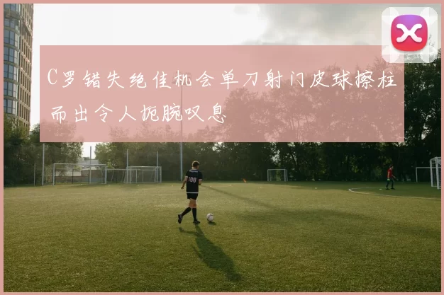 C罗错失绝佳机会单刀射门皮球擦柱而出令人扼腕叹息