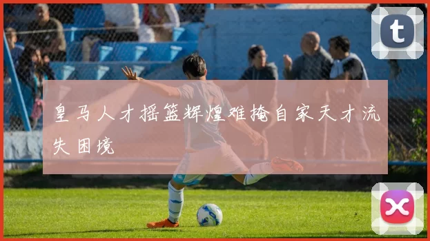 皇马人才摇篮辉煌难掩自家天才流失困境