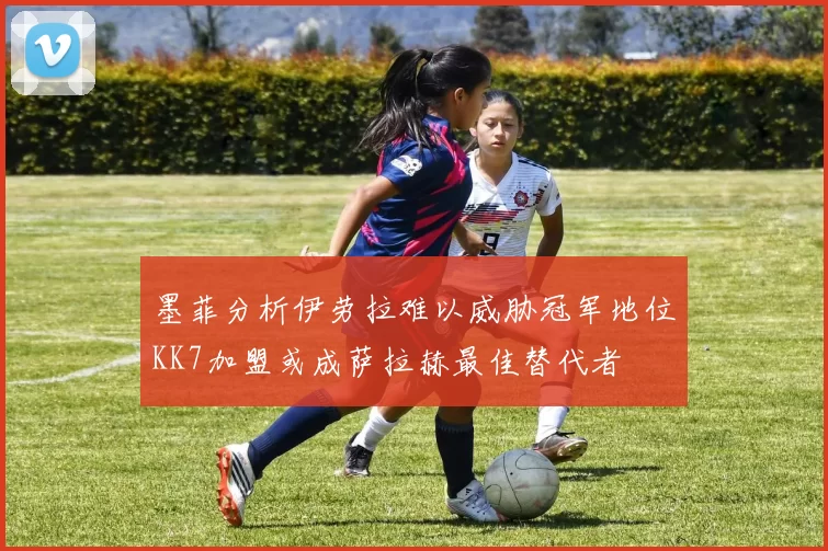 墨菲分析伊劳拉难以威胁冠军地位KK7加盟或成萨拉赫最佳替代者