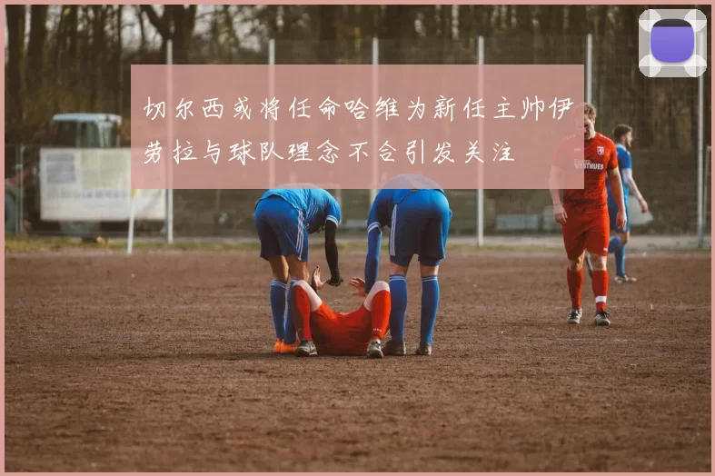 切尔西或将任命哈维为新任主帅伊劳拉与球队理念不合引发关注