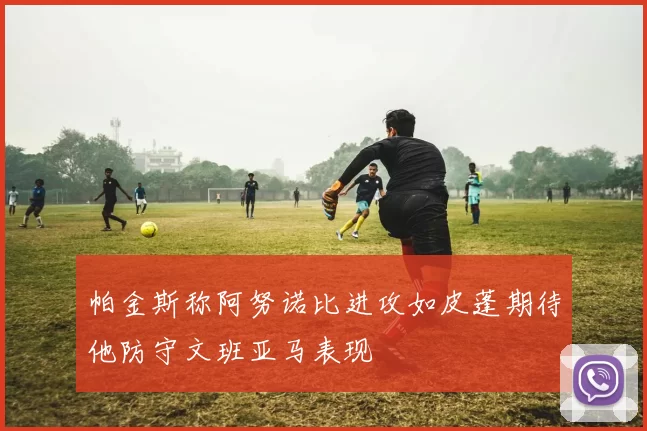 帕金斯称阿努诺比进攻如皮蓬期待他防守文班亚马表现