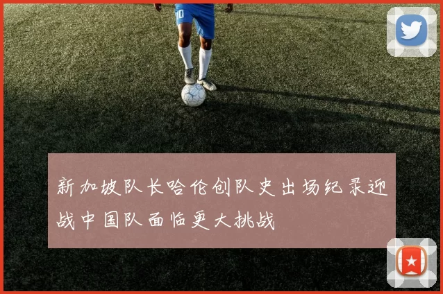 新加坡队长哈伦创队史出场纪录迎战中国队面临更大挑战