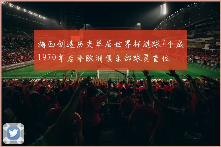 梅西创造历史单届世界杯进球7个成1970年后非欧洲俱乐部球员首位