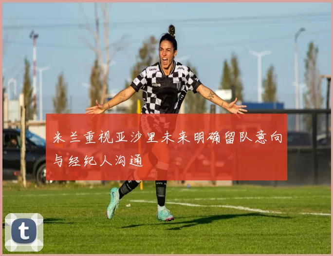 米兰重视亚沙里未来明确留队意向与经纪人沟通
