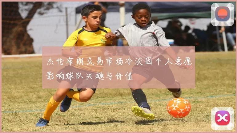 杰伦布朗交易市场冷淡因个人意愿影响球队兴趣与价值