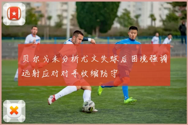 贝尔戈米分析尤文失球后困境强调远射应对对手收缩防守