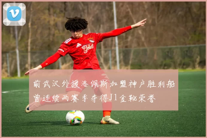 前武汉外援洛佩斯加盟神户胜利船曾连续两赛季夺得J1金靴荣誉