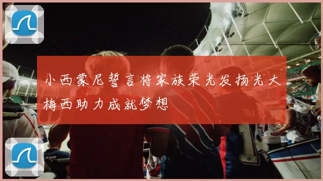 小西蒙尼誓言将家族荣光发扬光大梅西助力成就梦想