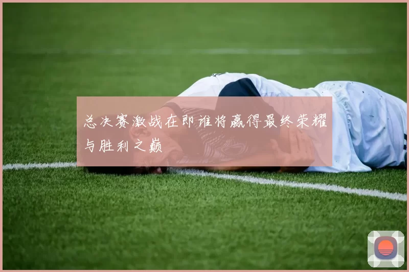 总决赛激战在即谁将赢得最终荣耀与胜利之巅