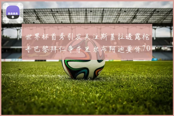 世界杯首秀引发关注斯基拉透露枪手巴黎拜仁争夺里尔布阿迪要价7000万欧