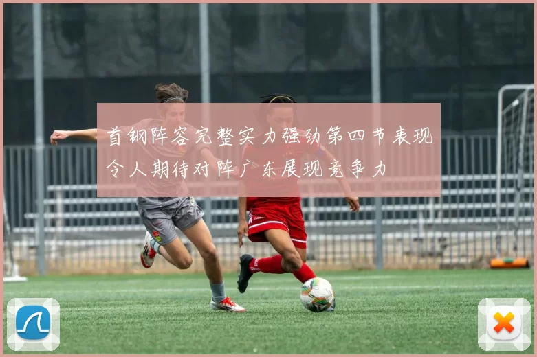 首钢阵容完整实力强劲第四节表现令人期待对阵广东展现竞争力
