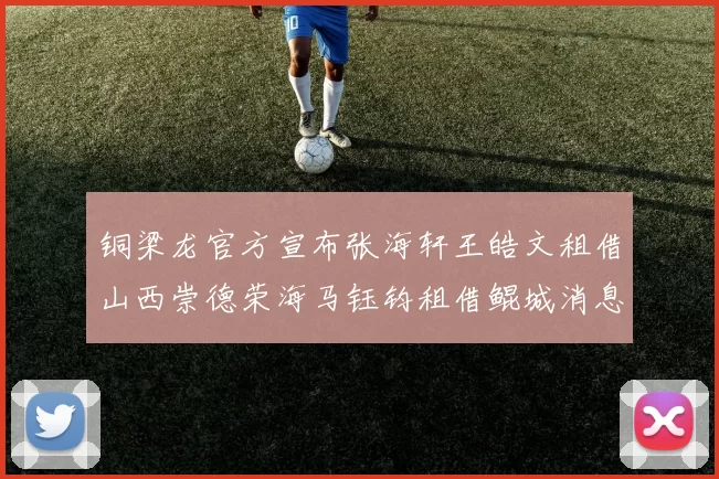 铜梁龙官方宣布张海轩王皓文租借山西崇德荣海马钰钧租借鲲城消息