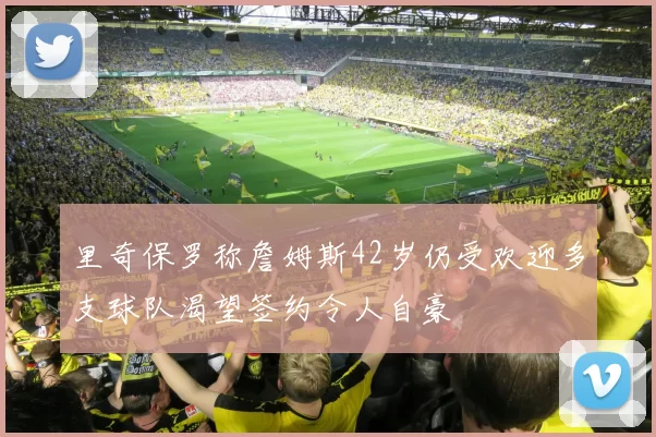 里奇保罗称詹姆斯42岁仍受欢迎多支球队渴望签约令人自豪