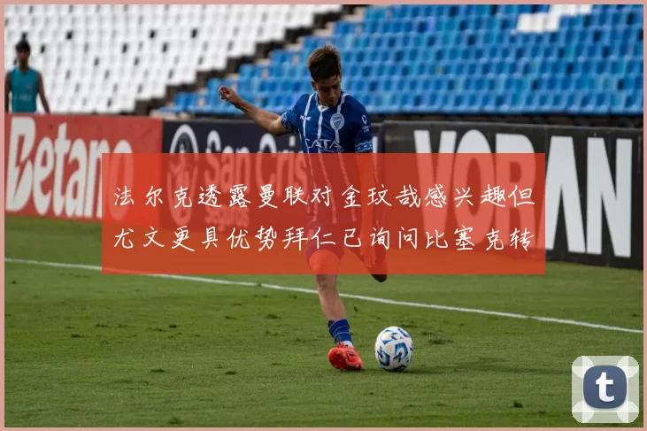 法尔克透露曼联对金玟哉感兴趣但尤文更具优势拜仁已询问比塞克转会情况