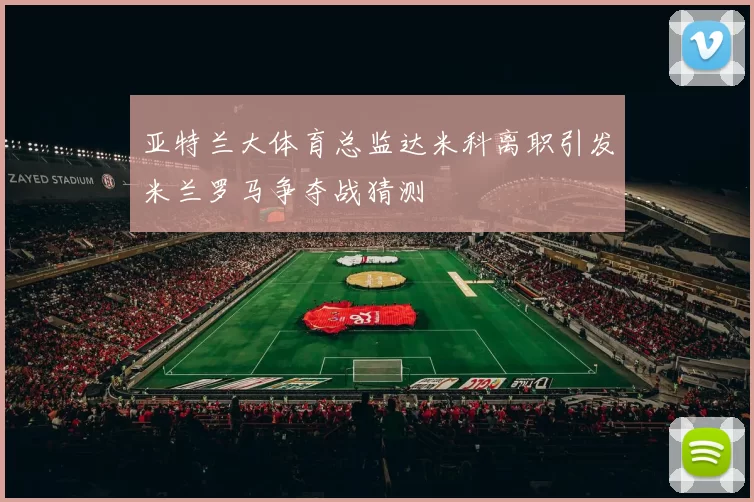 亚特兰大体育总监达米科离职引发米兰罗马争夺战猜测