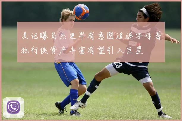 美记曝乌杰里早有意图追逐字母哥独行侠资产丰富有望引入巨星