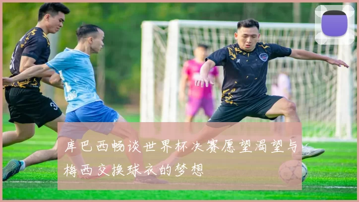 库巴西畅谈世界杯决赛愿望渴望与梅西交换球衣的梦想