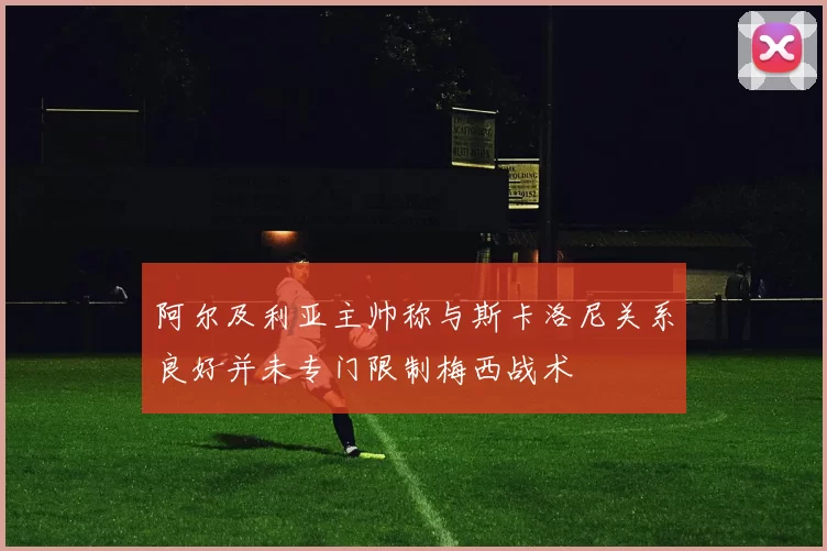 阿尔及利亚主帅称与斯卡洛尼关系良好并未专门限制梅西战术