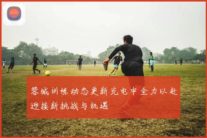 蓉城训练动态更新充电中全力以赴迎接新挑战与机遇