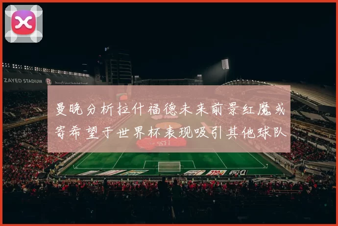 曼晚分析拉什福德未来前景红魔或寄希望于世界杯表现吸引其他球队