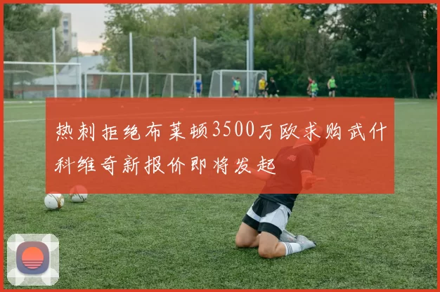 热刺拒绝布莱顿3500万欧求购武什科维奇新报价即将发起